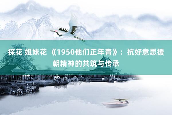 探花 姐妹花 《1950他们正年青》：抗好意思援朝精神的共筑与传承