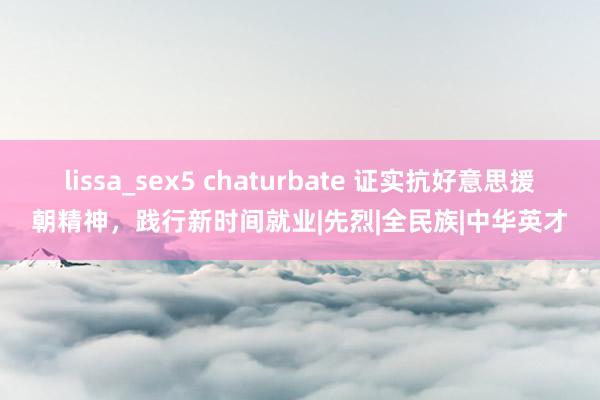 lissa_sex5 chaturbate 证实抗好意思援朝精神，践行新时间就业|先烈|全民族|中华英才