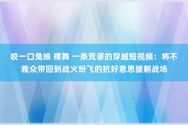 咬一口兔娘 裸舞 一条荒谬的穿越短视频：将不雅众带回到战火纷飞的抗好意思援朝战场