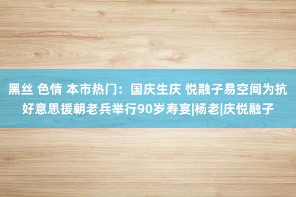 黑丝 色情 本市热门：国庆生庆 悦融子易空间为抗好意思援朝老兵举行90岁寿宴|杨老|庆悦融子