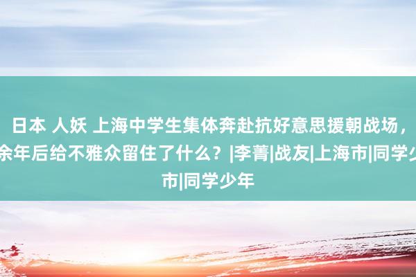 日本 人妖 上海中学生集体奔赴抗好意思援朝战场，70余年后给不雅众留住了什么？|李菁|战友|上海市|同学少年